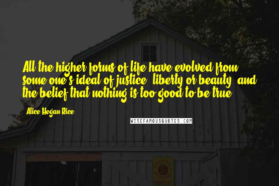 Alice Hegan Rice Quotes: All the higher forms of life have evolved from some one's ideal of justice, liberty or beauty; and the belief that nothing is too good to be true.