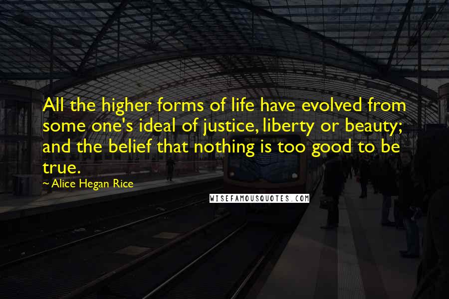 Alice Hegan Rice Quotes: All the higher forms of life have evolved from some one's ideal of justice, liberty or beauty; and the belief that nothing is too good to be true.
