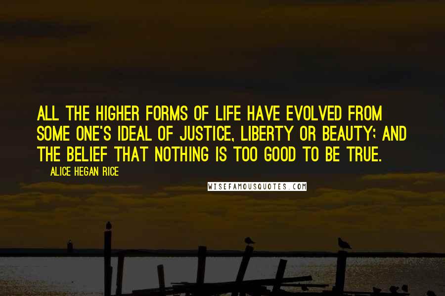 Alice Hegan Rice Quotes: All the higher forms of life have evolved from some one's ideal of justice, liberty or beauty; and the belief that nothing is too good to be true.