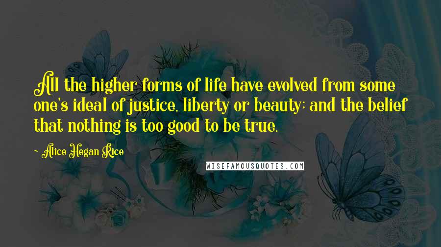 Alice Hegan Rice Quotes: All the higher forms of life have evolved from some one's ideal of justice, liberty or beauty; and the belief that nothing is too good to be true.