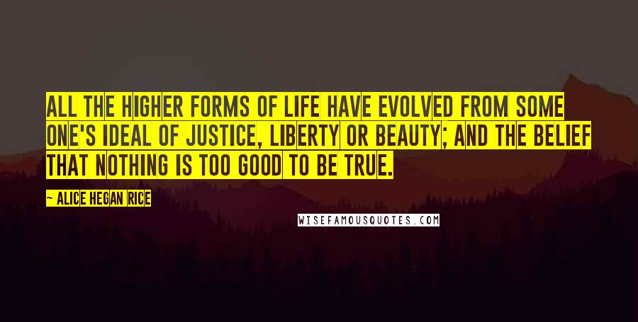 Alice Hegan Rice Quotes: All the higher forms of life have evolved from some one's ideal of justice, liberty or beauty; and the belief that nothing is too good to be true.