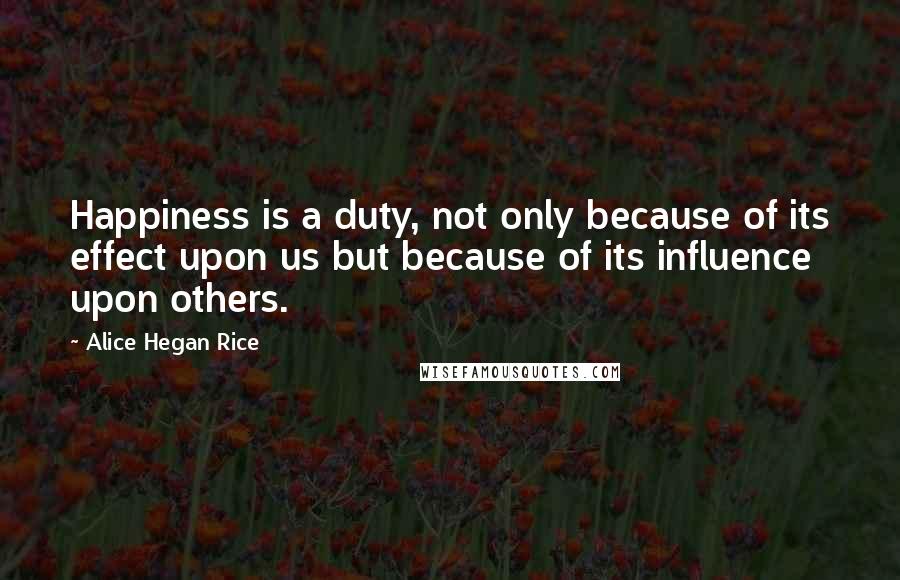 Alice Hegan Rice Quotes: Happiness is a duty, not only because of its effect upon us but because of its influence upon others.