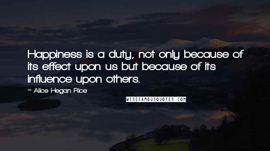 Alice Hegan Rice Quotes: Happiness is a duty, not only because of its effect upon us but because of its influence upon others.