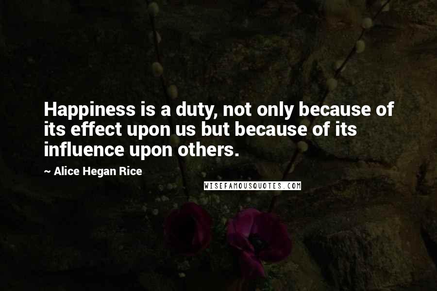 Alice Hegan Rice Quotes: Happiness is a duty, not only because of its effect upon us but because of its influence upon others.