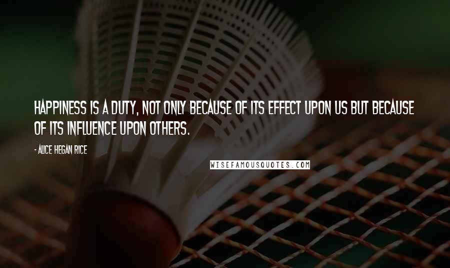 Alice Hegan Rice Quotes: Happiness is a duty, not only because of its effect upon us but because of its influence upon others.