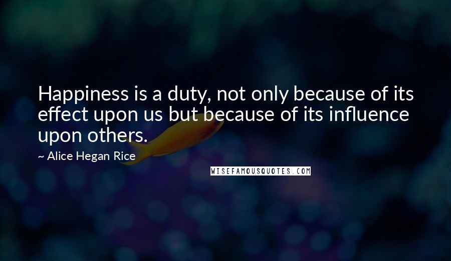 Alice Hegan Rice Quotes: Happiness is a duty, not only because of its effect upon us but because of its influence upon others.