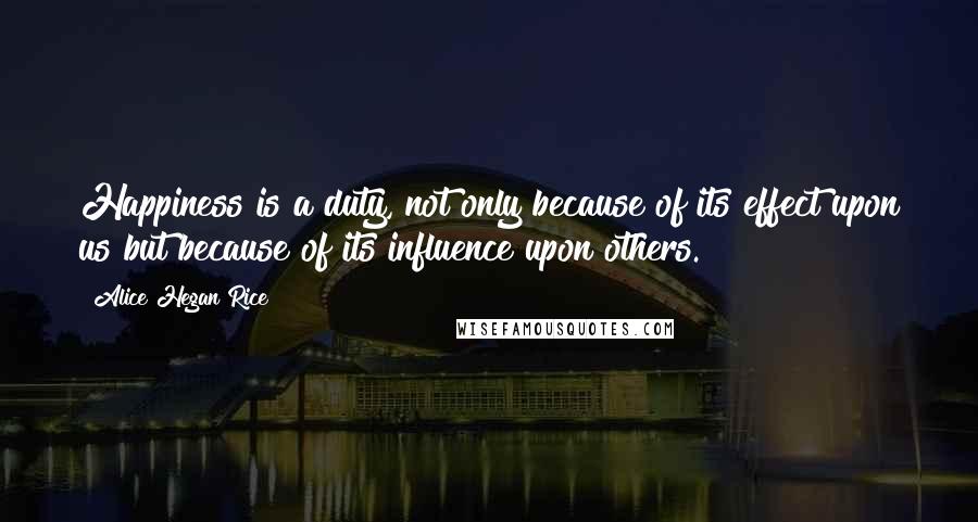 Alice Hegan Rice Quotes: Happiness is a duty, not only because of its effect upon us but because of its influence upon others.