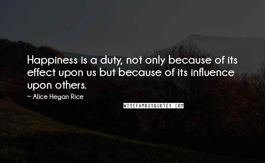 Alice Hegan Rice Quotes: Happiness is a duty, not only because of its effect upon us but because of its influence upon others.