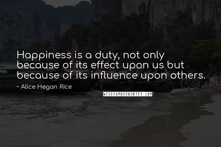 Alice Hegan Rice Quotes: Happiness is a duty, not only because of its effect upon us but because of its influence upon others.