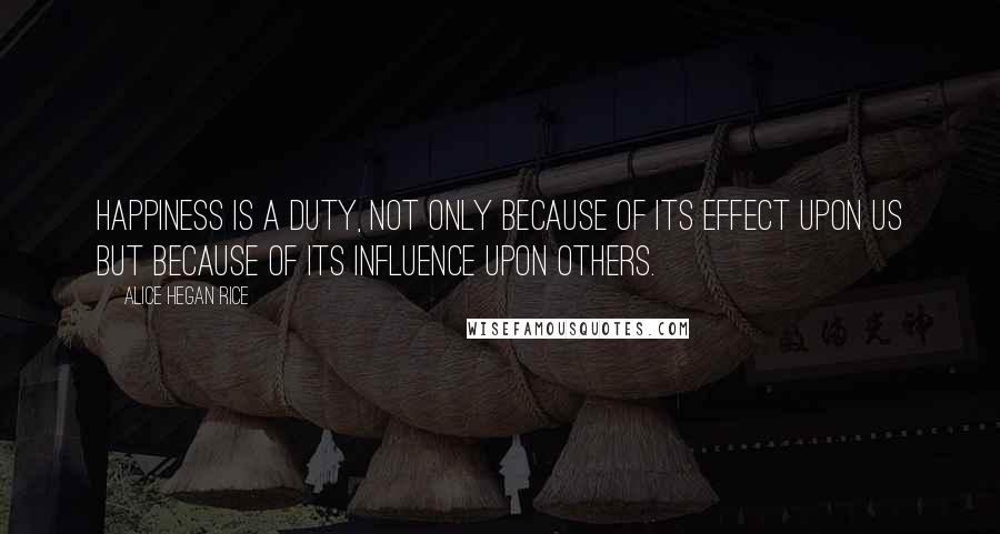 Alice Hegan Rice Quotes: Happiness is a duty, not only because of its effect upon us but because of its influence upon others.