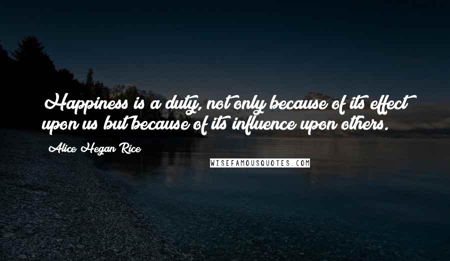 Alice Hegan Rice Quotes: Happiness is a duty, not only because of its effect upon us but because of its influence upon others.