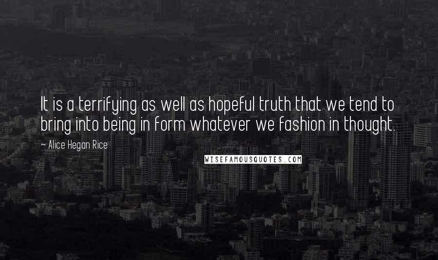 Alice Hegan Rice Quotes: It is a terrifying as well as hopeful truth that we tend to bring into being in form whatever we fashion in thought.
