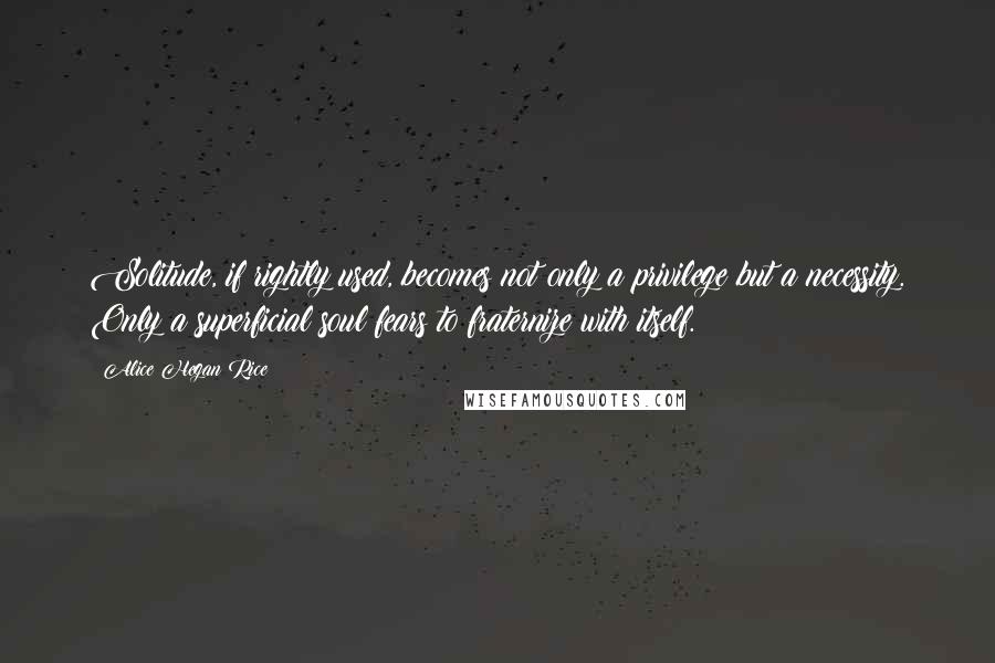 Alice Hegan Rice Quotes: Solitude, if rightly used, becomes not only a privilege but a necessity. Only a superficial soul fears to fraternize with itself.