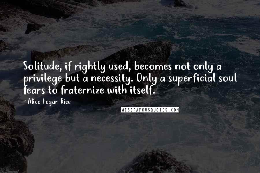 Alice Hegan Rice Quotes: Solitude, if rightly used, becomes not only a privilege but a necessity. Only a superficial soul fears to fraternize with itself.