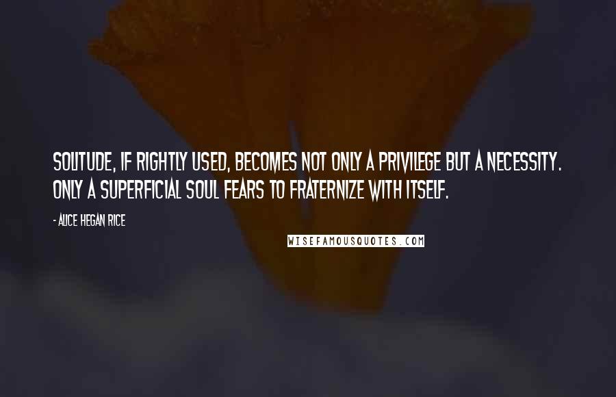 Alice Hegan Rice Quotes: Solitude, if rightly used, becomes not only a privilege but a necessity. Only a superficial soul fears to fraternize with itself.