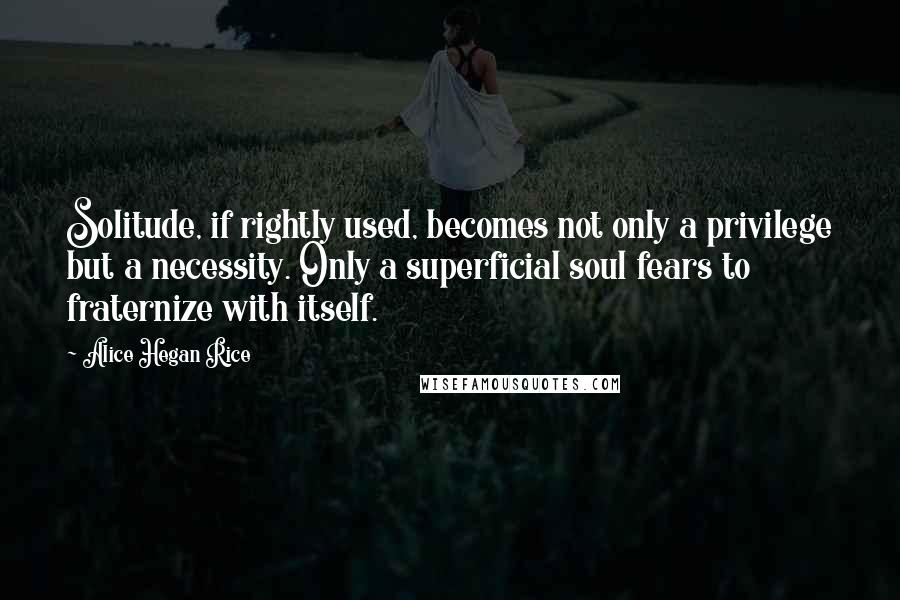 Alice Hegan Rice Quotes: Solitude, if rightly used, becomes not only a privilege but a necessity. Only a superficial soul fears to fraternize with itself.