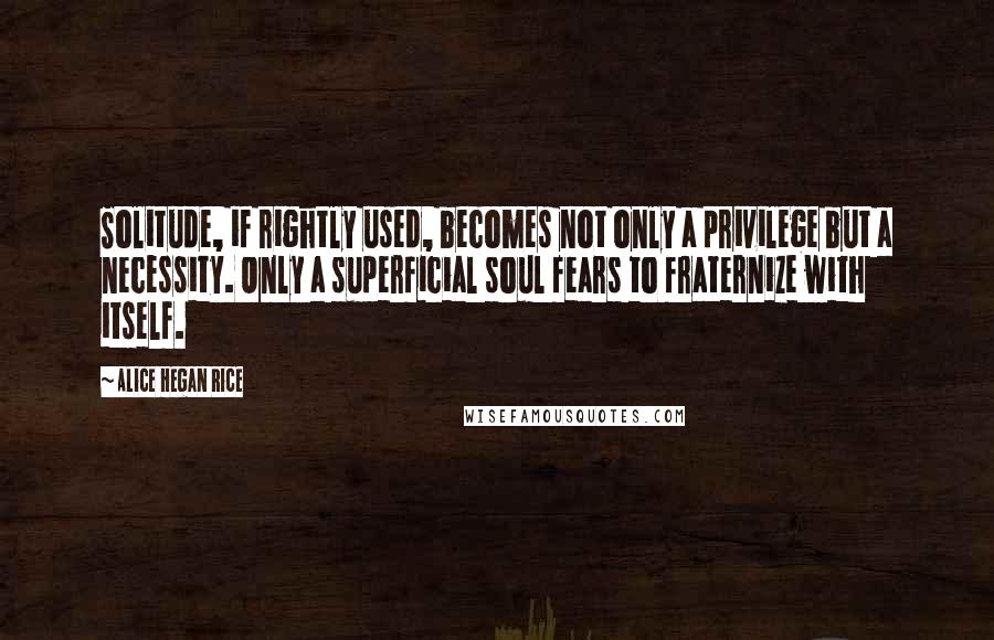 Alice Hegan Rice Quotes: Solitude, if rightly used, becomes not only a privilege but a necessity. Only a superficial soul fears to fraternize with itself.