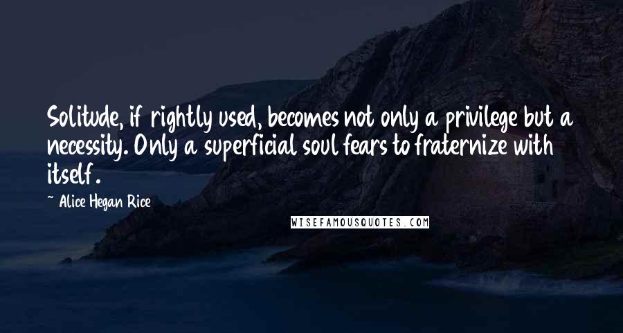 Alice Hegan Rice Quotes: Solitude, if rightly used, becomes not only a privilege but a necessity. Only a superficial soul fears to fraternize with itself.