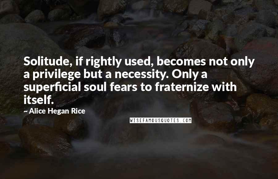 Alice Hegan Rice Quotes: Solitude, if rightly used, becomes not only a privilege but a necessity. Only a superficial soul fears to fraternize with itself.