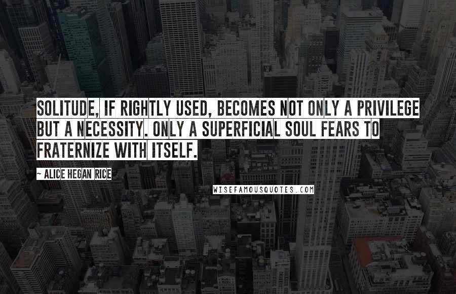 Alice Hegan Rice Quotes: Solitude, if rightly used, becomes not only a privilege but a necessity. Only a superficial soul fears to fraternize with itself.