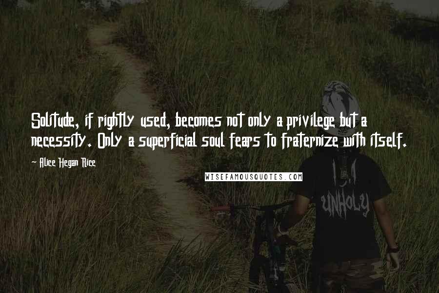 Alice Hegan Rice Quotes: Solitude, if rightly used, becomes not only a privilege but a necessity. Only a superficial soul fears to fraternize with itself.