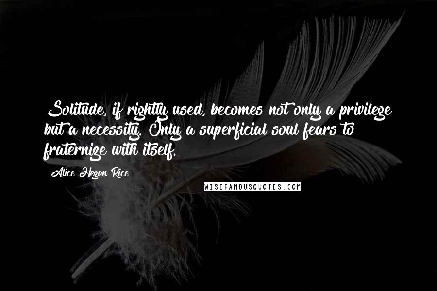 Alice Hegan Rice Quotes: Solitude, if rightly used, becomes not only a privilege but a necessity. Only a superficial soul fears to fraternize with itself.