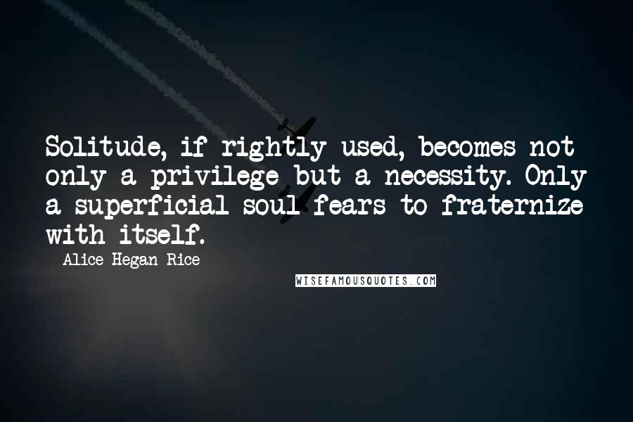 Alice Hegan Rice Quotes: Solitude, if rightly used, becomes not only a privilege but a necessity. Only a superficial soul fears to fraternize with itself.