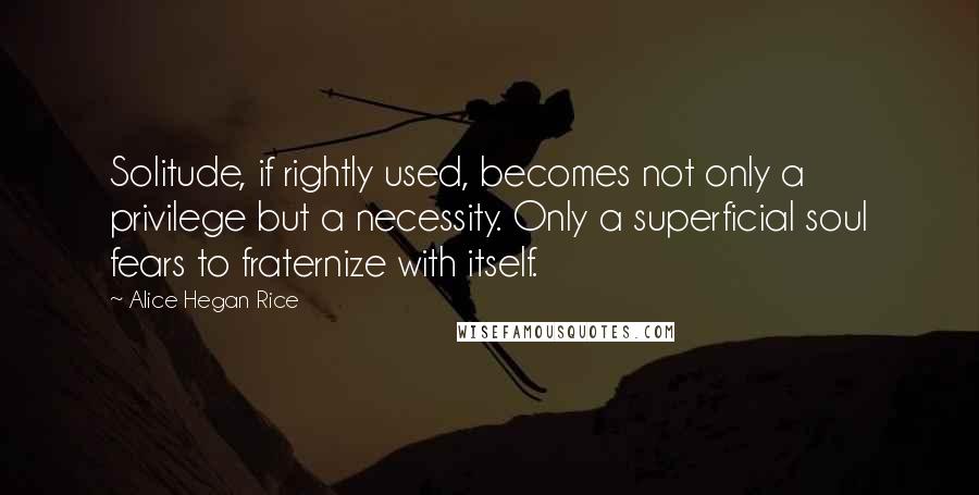 Alice Hegan Rice Quotes: Solitude, if rightly used, becomes not only a privilege but a necessity. Only a superficial soul fears to fraternize with itself.