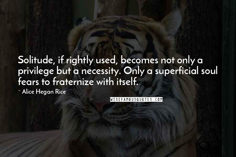 Alice Hegan Rice Quotes: Solitude, if rightly used, becomes not only a privilege but a necessity. Only a superficial soul fears to fraternize with itself.