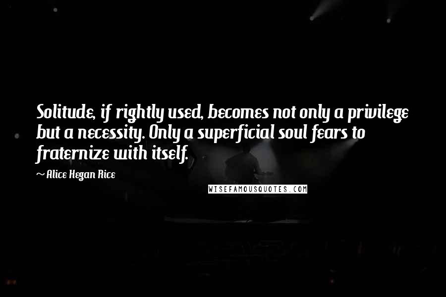 Alice Hegan Rice Quotes: Solitude, if rightly used, becomes not only a privilege but a necessity. Only a superficial soul fears to fraternize with itself.