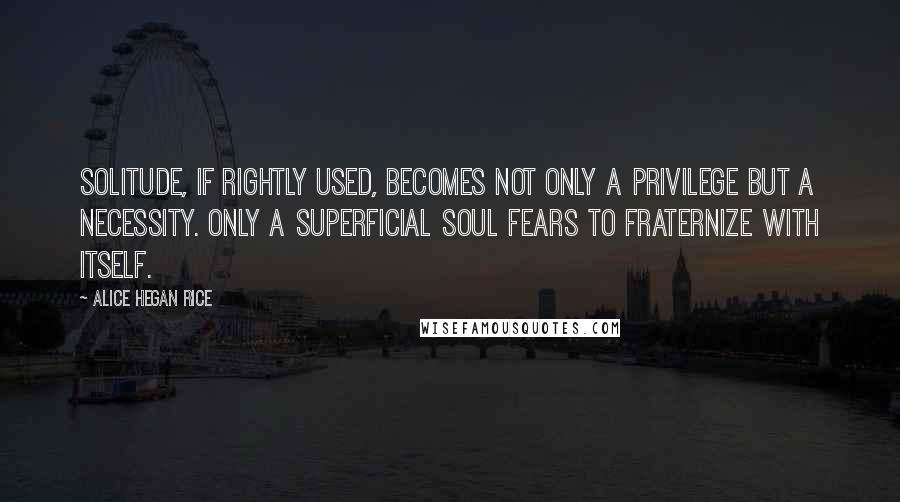 Alice Hegan Rice Quotes: Solitude, if rightly used, becomes not only a privilege but a necessity. Only a superficial soul fears to fraternize with itself.