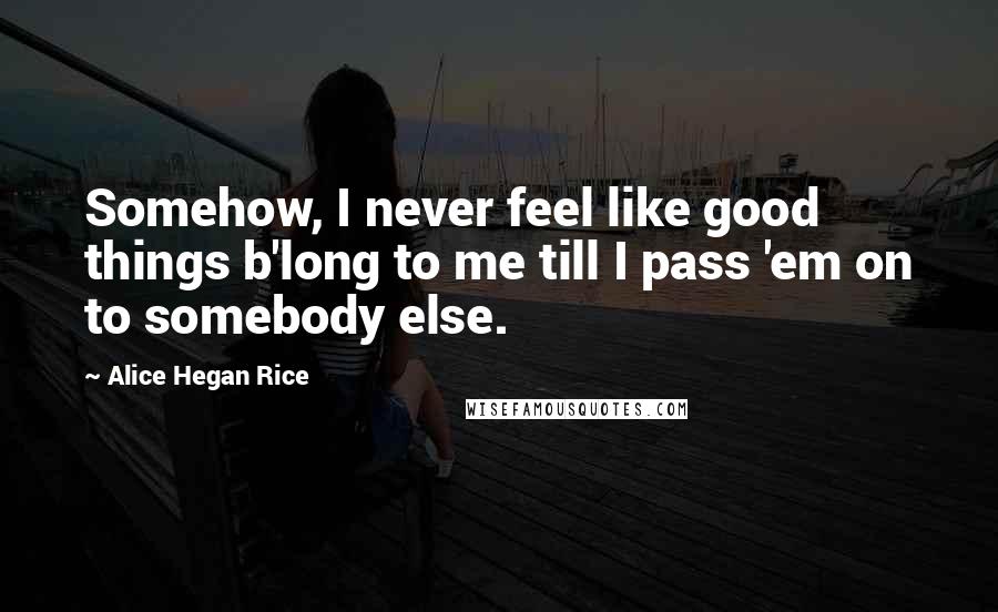 Alice Hegan Rice Quotes: Somehow, I never feel like good things b'long to me till I pass 'em on to somebody else.