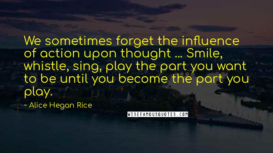 Alice Hegan Rice Quotes: We sometimes forget the influence of action upon thought ... Smile, whistle, sing, play the part you want to be until you become the part you play.