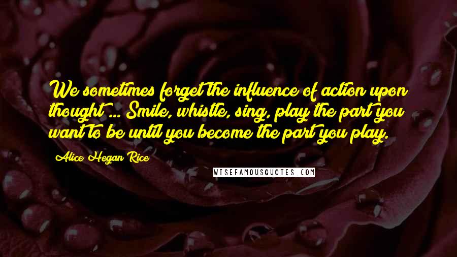 Alice Hegan Rice Quotes: We sometimes forget the influence of action upon thought ... Smile, whistle, sing, play the part you want to be until you become the part you play.