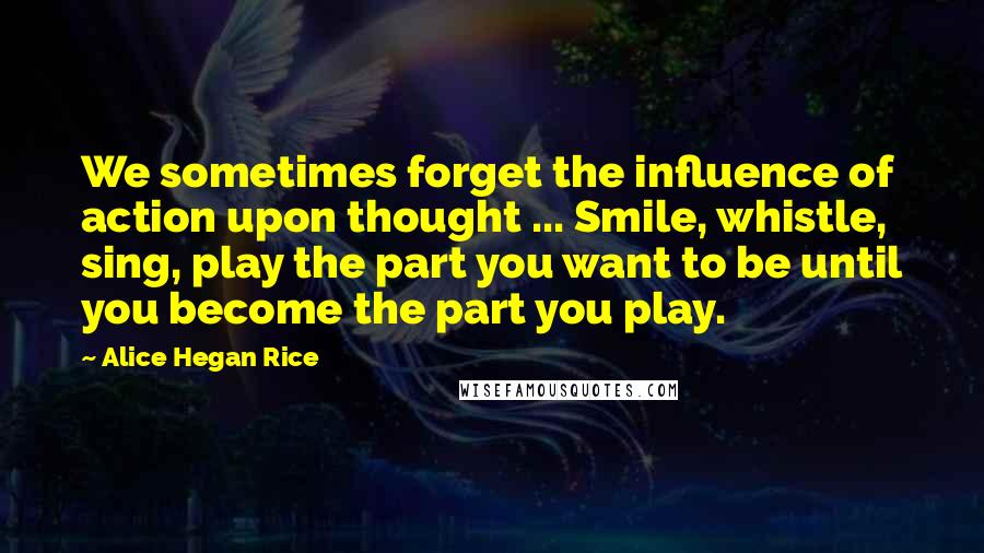 Alice Hegan Rice Quotes: We sometimes forget the influence of action upon thought ... Smile, whistle, sing, play the part you want to be until you become the part you play.