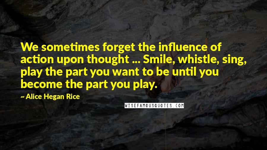 Alice Hegan Rice Quotes: We sometimes forget the influence of action upon thought ... Smile, whistle, sing, play the part you want to be until you become the part you play.