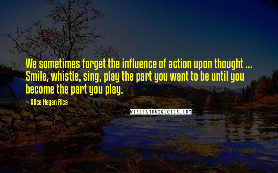 Alice Hegan Rice Quotes: We sometimes forget the influence of action upon thought ... Smile, whistle, sing, play the part you want to be until you become the part you play.