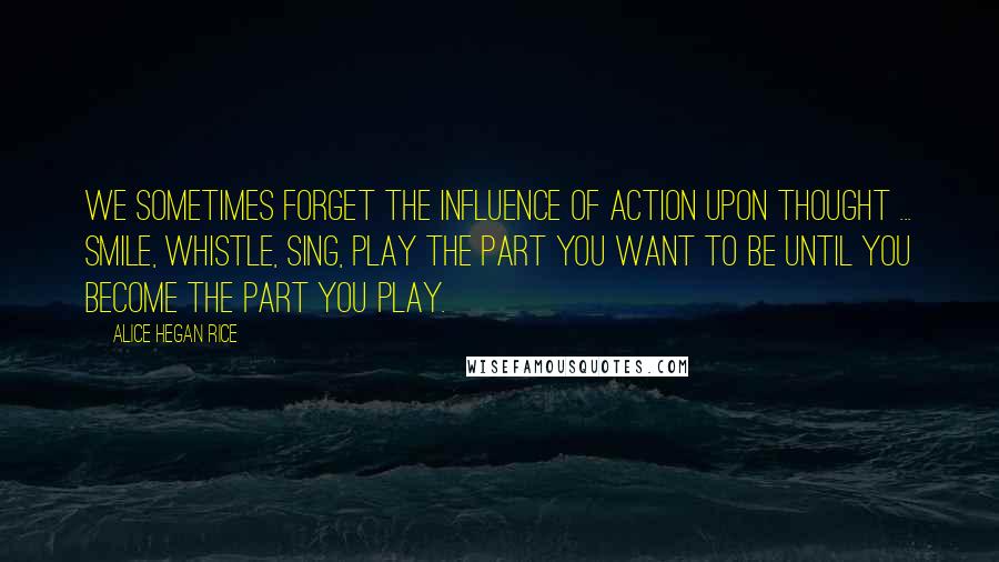 Alice Hegan Rice Quotes: We sometimes forget the influence of action upon thought ... Smile, whistle, sing, play the part you want to be until you become the part you play.