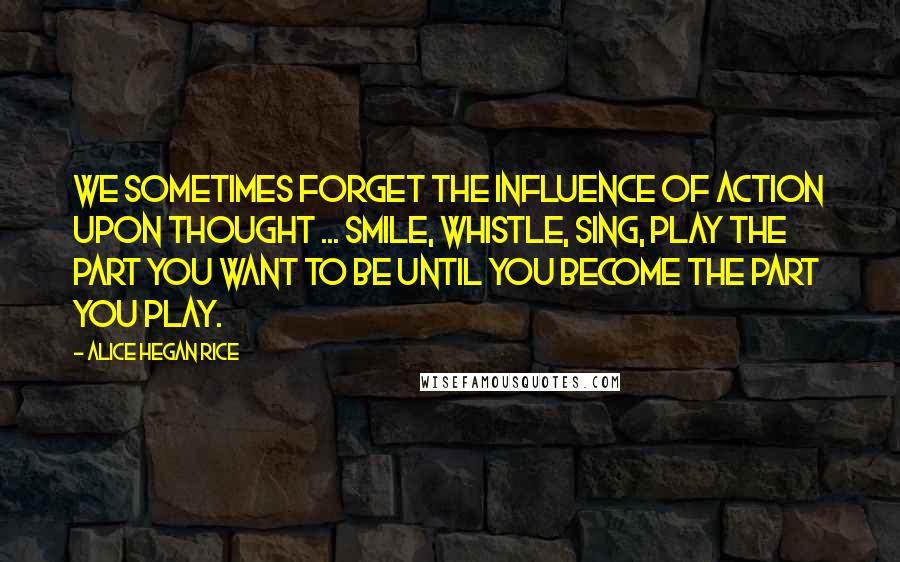 Alice Hegan Rice Quotes: We sometimes forget the influence of action upon thought ... Smile, whistle, sing, play the part you want to be until you become the part you play.