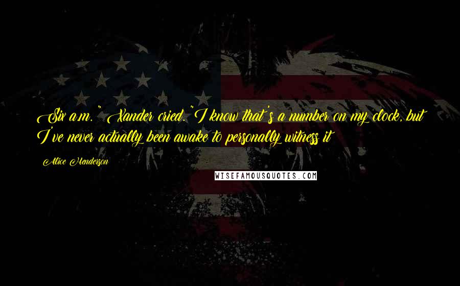Alice Henderson Quotes: Six a.m.!" Xander cried. "I know that's a number on my clock, but I've never actually been awake to personally witness it!