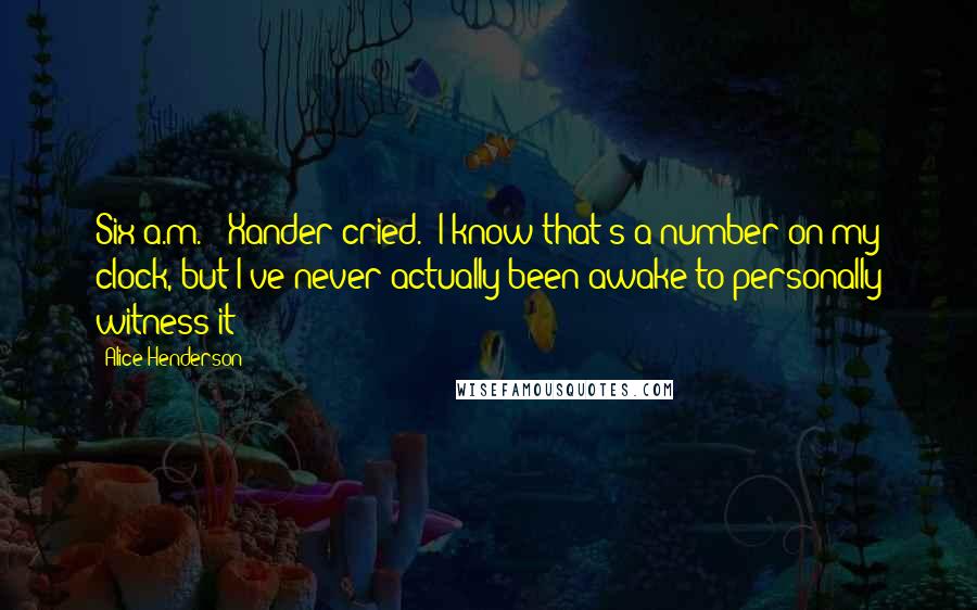 Alice Henderson Quotes: Six a.m.!" Xander cried. "I know that's a number on my clock, but I've never actually been awake to personally witness it!