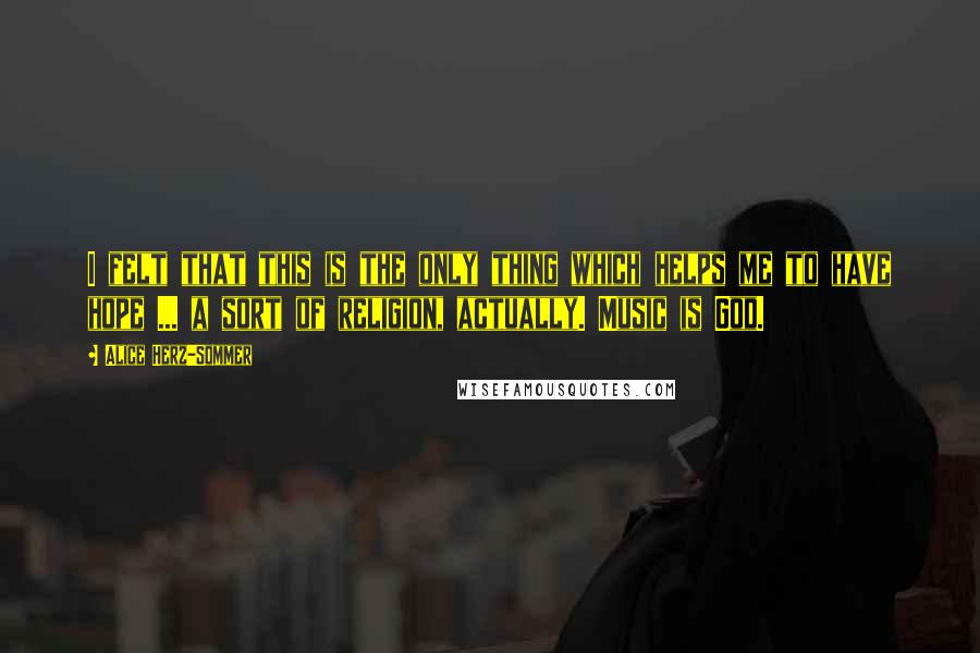 Alice Herz-Sommer Quotes: I felt that this is the only thing which helps me to have hope ... a sort of religion, actually. Music is God.