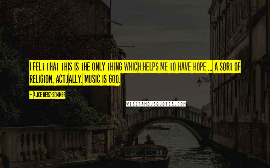 Alice Herz-Sommer Quotes: I felt that this is the only thing which helps me to have hope ... a sort of religion, actually. Music is God.