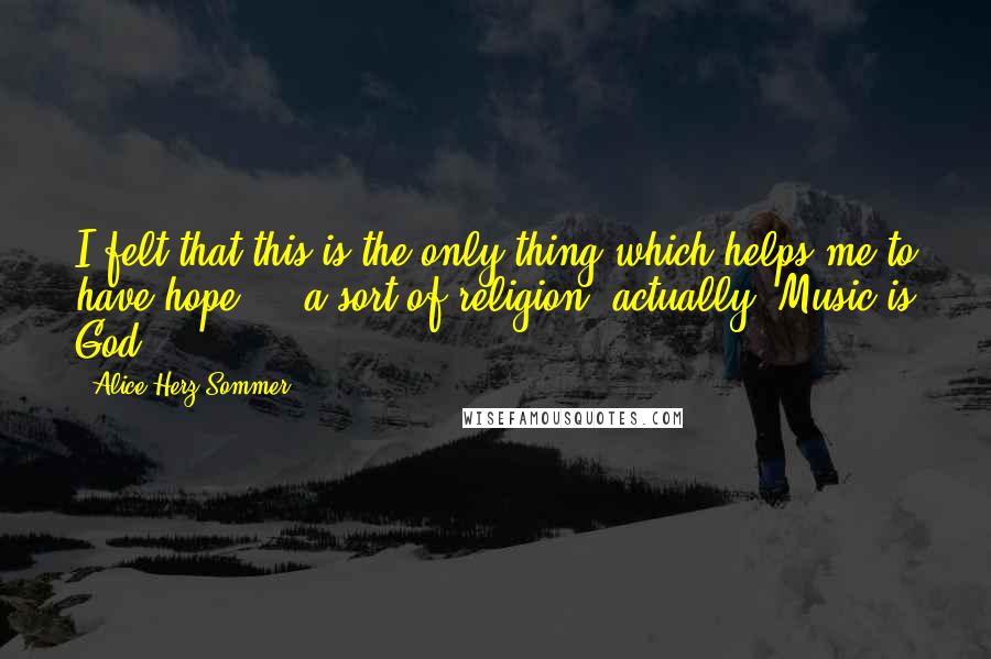 Alice Herz-Sommer Quotes: I felt that this is the only thing which helps me to have hope ... a sort of religion, actually. Music is God.