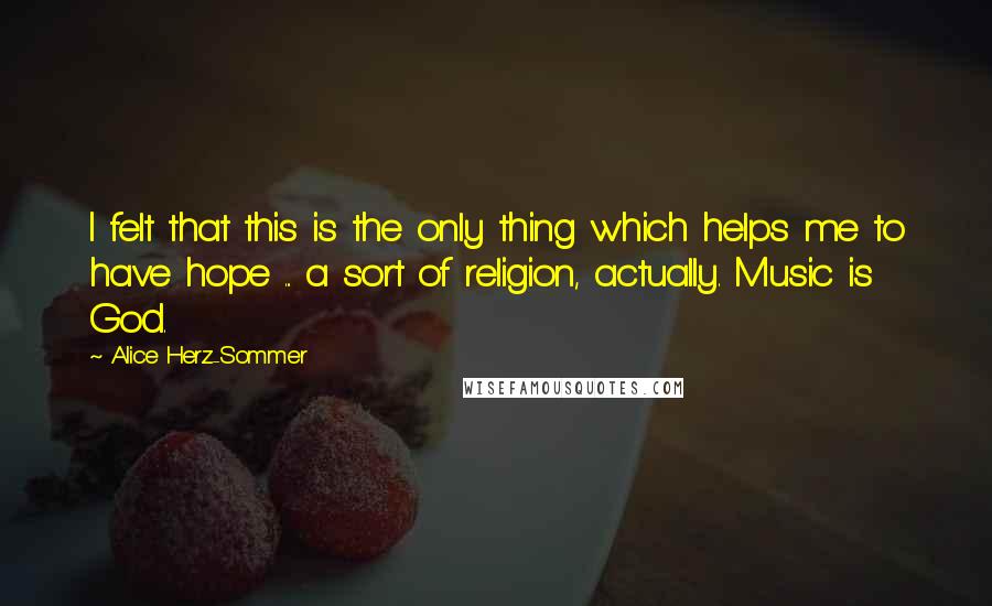 Alice Herz-Sommer Quotes: I felt that this is the only thing which helps me to have hope ... a sort of religion, actually. Music is God.