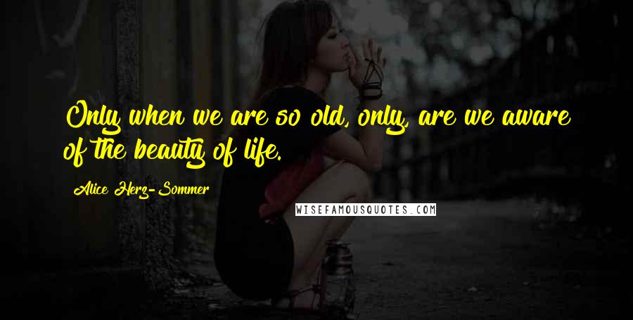 Alice Herz-Sommer Quotes: Only when we are so old, only, are we aware of the beauty of life.