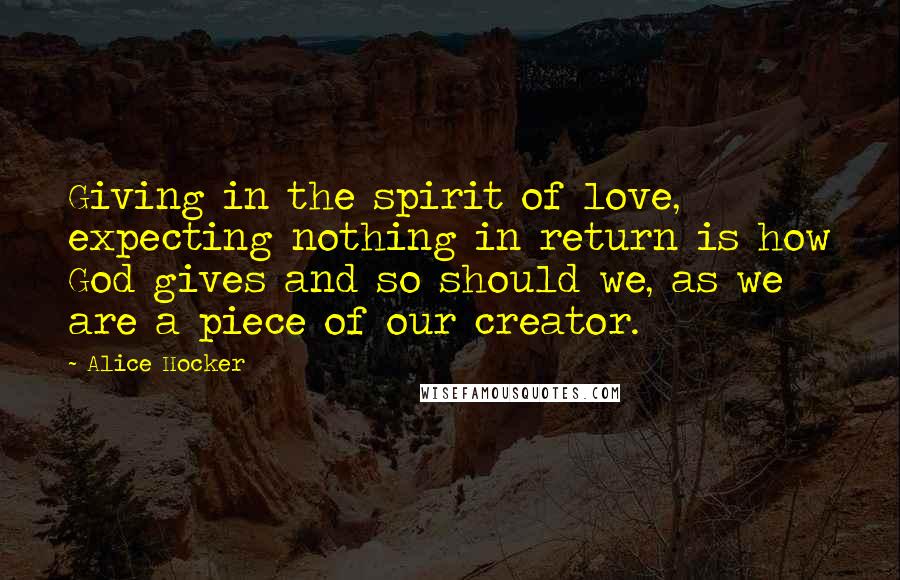 Alice Hocker Quotes: Giving in the spirit of love, expecting nothing in return is how God gives and so should we, as we are a piece of our creator.