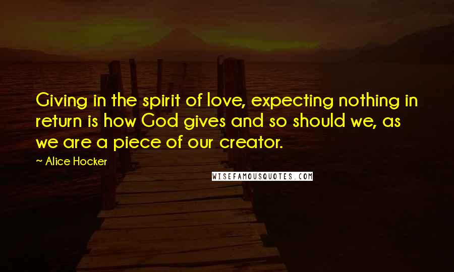 Alice Hocker Quotes: Giving in the spirit of love, expecting nothing in return is how God gives and so should we, as we are a piece of our creator.