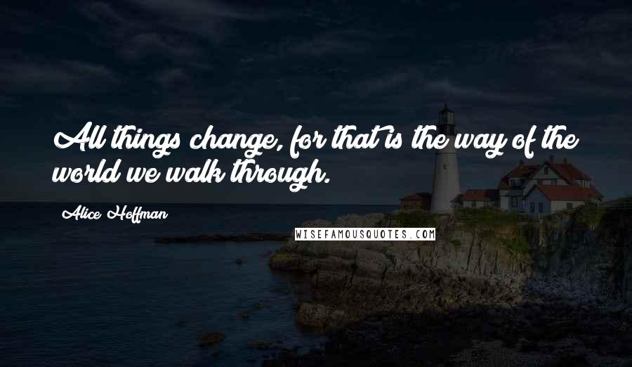 Alice Hoffman Quotes: All things change, for that is the way of the world we walk through.