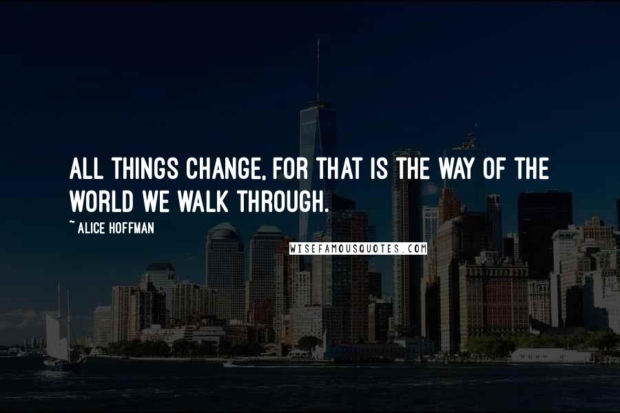 Alice Hoffman Quotes: All things change, for that is the way of the world we walk through.